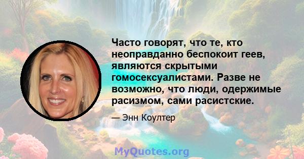 Часто говорят, что те, кто неоправданно беспокоит геев, являются скрытыми гомосексуалистами. Разве не возможно, что люди, одержимые расизмом, сами расистские.