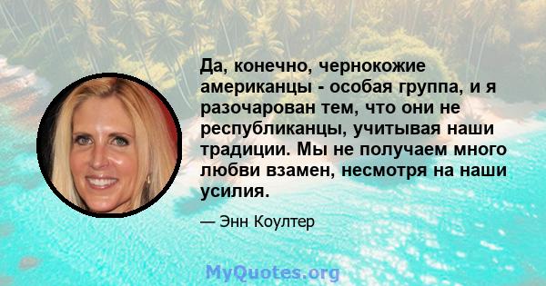 Да, конечно, чернокожие американцы - особая группа, и я разочарован тем, что они не республиканцы, учитывая наши традиции. Мы не получаем много любви взамен, несмотря на наши усилия.