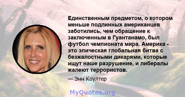 Единственным предметом, о котором меньше подлинных американцев заботились, чем обращение к заключенным в Гуантанамо, был футбол чемпионата мира. Америка - это эпическая глобальная битва с безжалостными дикарями, которые 