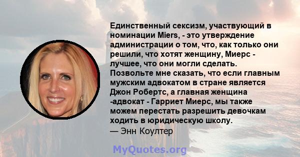 Единственный сексизм, участвующий в номинации Miers, - это утверждение администрации о том, что, как только они решили, что хотят женщину, Миерс - лучшее, что они могли сделать. Позвольте мне сказать, что если главным