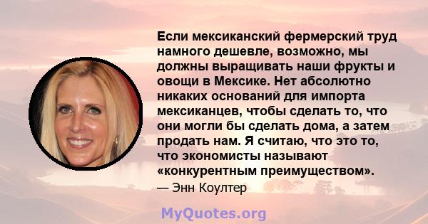 Если мексиканский фермерский труд намного дешевле, возможно, мы должны выращивать наши фрукты и овощи в Мексике. Нет абсолютно никаких оснований для импорта мексиканцев, чтобы сделать то, что они могли бы сделать дома,