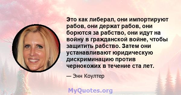 Это как либерал, они импортируют рабов, они держат рабов, они борются за рабство, они идут на войну в гражданской войне, чтобы защитить рабство. Затем они устанавливают юридическую дискриминацию против чернокожих в