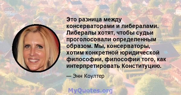 Это разница между консерваторами и либералами. Либералы хотят, чтобы судьи проголосовали определенным образом. Мы, консерваторы, хотим конкретной юридической философии, философии того, как интерпретировать Конституцию.