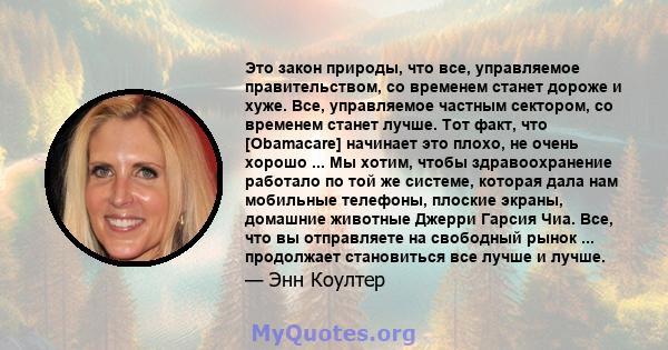 Это закон природы, что все, управляемое правительством, со временем станет дороже и хуже. Все, управляемое частным сектором, со временем станет лучше. Тот факт, что [Obamacare] начинает это плохо, не очень хорошо ... Мы 