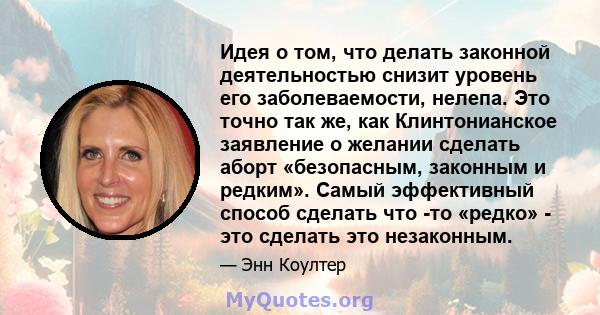 Идея о том, что делать законной деятельностью снизит уровень его заболеваемости, нелепа. Это точно так же, как Клинтонианское заявление о желании сделать аборт «безопасным, законным и редким». Самый эффективный способ