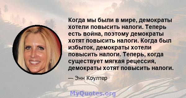 Когда мы были в мире, демократы хотели повысить налоги. Теперь есть война, поэтому демократы хотят повысить налоги. Когда был избыток, демократы хотели повысить налоги. Теперь, когда существует мягкая рецессия,