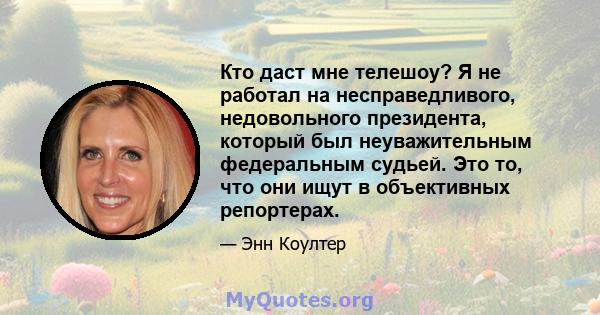 Кто даст мне телешоу? Я не работал на несправедливого, недовольного президента, который был неуважительным федеральным судьей. Это то, что они ищут в объективных репортерах.