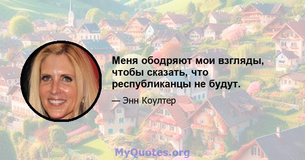 Меня ободряют мои взгляды, чтобы сказать, что республиканцы не будут.