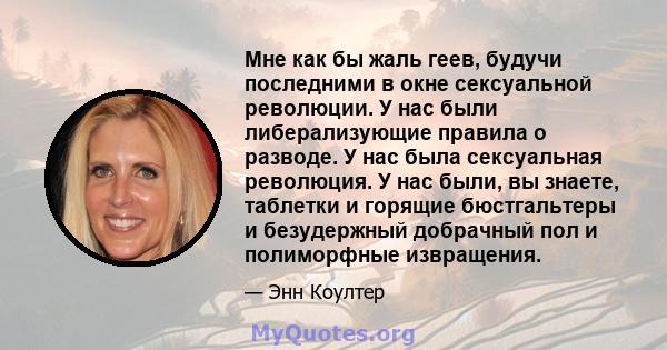 Мне как бы жаль геев, будучи последними в окне сексуальной революции. У нас были либерализующие правила о разводе. У нас была сексуальная революция. У нас были, вы знаете, таблетки и горящие бюстгальтеры и безудержный