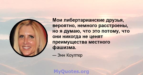 Мои либертарианские друзья, вероятно, немного расстроены, но я думаю, что это потому, что они никогда не ценят преимущества местного фашизма.