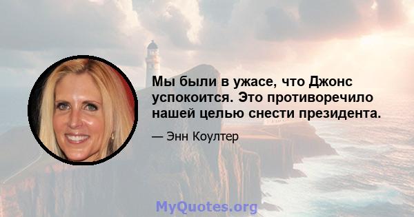 Мы были в ужасе, что Джонс успокоится. Это противоречило нашей целью снести президента.