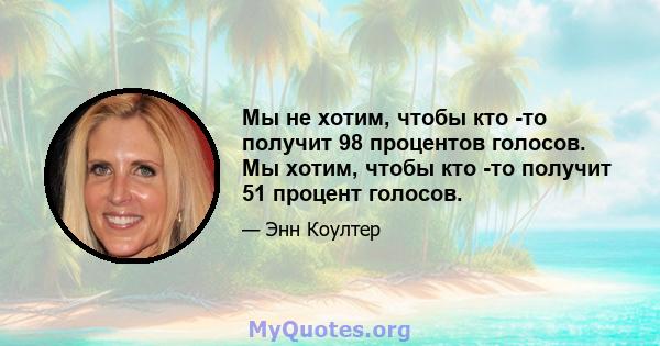 Мы не хотим, чтобы кто -то получит 98 процентов голосов. Мы хотим, чтобы кто -то получит 51 процент голосов.