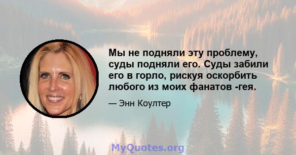 Мы не подняли эту проблему, суды подняли его. Суды забили его в горло, рискуя оскорбить любого из моих фанатов -гея.