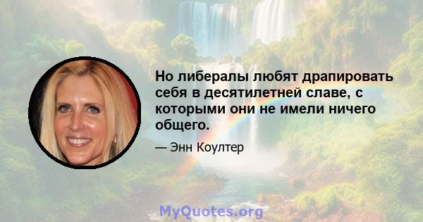 Но либералы любят драпировать себя в десятилетней славе, с которыми они не имели ничего общего.