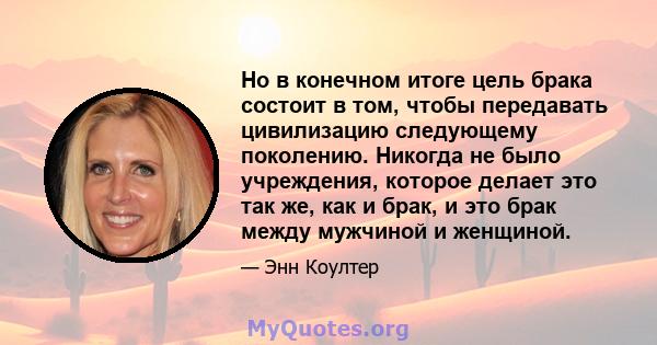 Но в конечном итоге цель брака состоит в том, чтобы передавать цивилизацию следующему поколению. Никогда не было учреждения, которое делает это так же, как и брак, и это брак между мужчиной и женщиной.