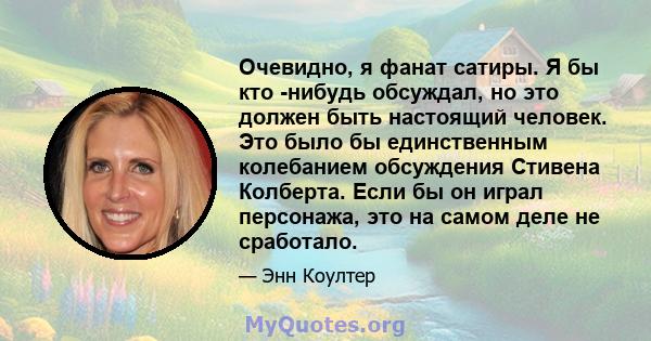 Очевидно, я фанат сатиры. Я бы кто -нибудь обсуждал, но это должен быть настоящий человек. Это было бы единственным колебанием обсуждения Стивена Колберта. Если бы он играл персонажа, это на самом деле не сработало.