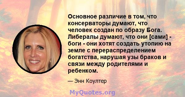 Основное различие в том, что консерваторы думают, что человек создан по образу Бога. Либералы думают, что они [сами] - боги - они хотят создать утопию на земле с перераспределением богатства, нарушая узы браков и связи