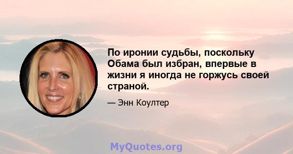 По иронии судьбы, поскольку Обама был избран, впервые в жизни я иногда не горжусь своей страной.