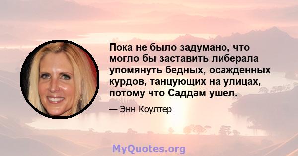 Пока не было задумано, что могло бы заставить либерала упомянуть бедных, осажденных курдов, танцующих на улицах, потому что Саддам ушел.