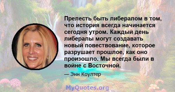 Прелесть быть либералом в том, что история всегда начинается сегодня утром. Каждый день либералы могут создавать новый повествование, которое разрушает прошлое, как оно произошло. Мы всегда были в войне с Восточной.