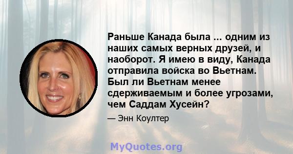 Раньше Канада была ... одним из наших самых верных друзей, и наоборот. Я имею в виду, Канада отправила войска во Вьетнам. Был ли Вьетнам менее сдерживаемым и более угрозами, чем Саддам Хусейн?