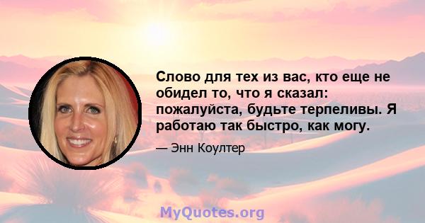 Слово для тех из вас, кто еще не обидел то, что я сказал: пожалуйста, будьте терпеливы. Я работаю так быстро, как могу.