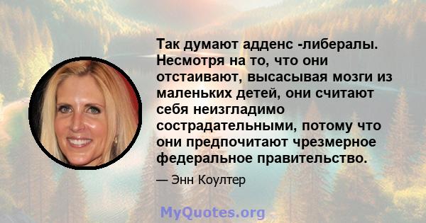 Так думают адденс -либералы. Несмотря на то, что они отстаивают, высасывая мозги из маленьких детей, они считают себя неизгладимо сострадательными, потому что они предпочитают чрезмерное федеральное правительство.