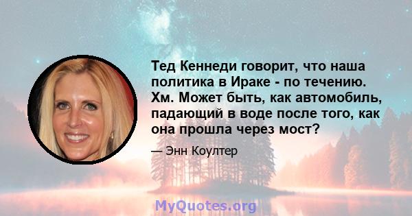 Тед Кеннеди говорит, что наша политика в Ираке - по течению. Хм. Может быть, как автомобиль, падающий в воде после того, как она прошла через мост?