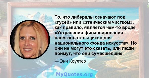 То, что либералы означают под «гусей» или «этническим чистком», как правило, является чем-то вроде «Устранения финансирования налогоплательщиков для национального фонда искусств». Но они не могут это сказать, или люди