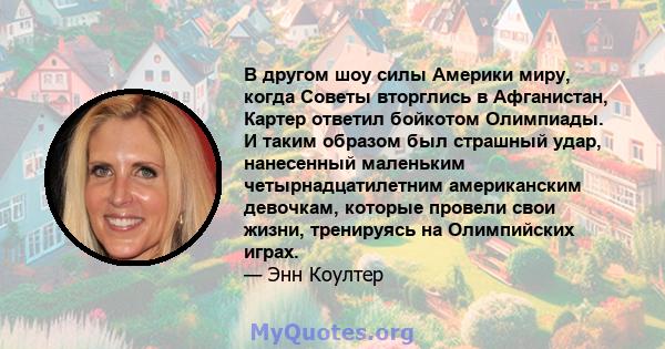 В другом шоу силы Америки миру, когда Советы вторглись в Афганистан, Картер ответил бойкотом Олимпиады. И таким образом был страшный удар, нанесенный маленьким четырнадцатилетним американским девочкам, которые провели