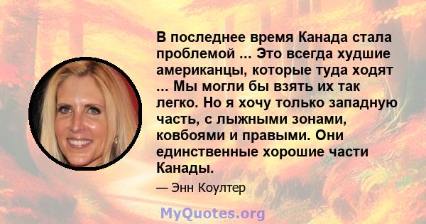 В последнее время Канада стала проблемой ... Это всегда худшие американцы, которые туда ходят ... Мы могли бы взять их так легко. Но я хочу только западную часть, с лыжными зонами, ковбоями и правыми. Они единственные