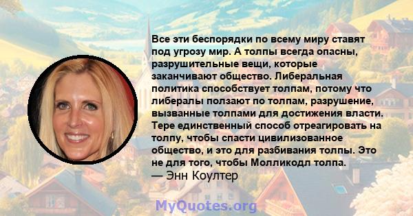 Все эти беспорядки по всему миру ставят под угрозу мир. А толпы всегда опасны, разрушительные вещи, которые заканчивают общество. Либеральная политика способствует толпам, потому что либералы ползают по толпам,