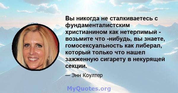 Вы никогда не сталкиваетесь с фундаменталистским христианином как нетерпимый - возьмите что -нибудь, вы знаете, гомосексуальность как либерал, который только что нашел зажженную сигарету в некурящей секции.