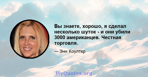 Вы знаете, хорошо, я сделал несколько шуток - и они убили 3000 американцев. Честная торговля.