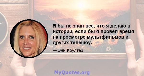 Я бы не знал все, что я делаю в истории, если бы я провел время на просмотре мультфильмов и других телешоу.