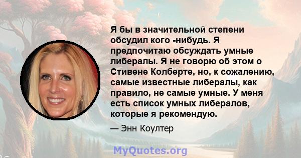 Я бы в значительной степени обсудил кого -нибудь. Я предпочитаю обсуждать умные либералы. Я не говорю об этом о Стивене Колберте, но, к сожалению, самые известные либералы, как правило, не самые умные. У меня есть