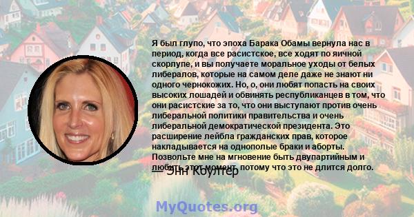 Я был глупо, что эпоха Барака Обамы вернула нас в период, когда все расистское, все ходят по яичной скорлупе, и вы получаете моральное уходы от белых либералов, которые на самом деле даже не знают ни одного чернокожих.