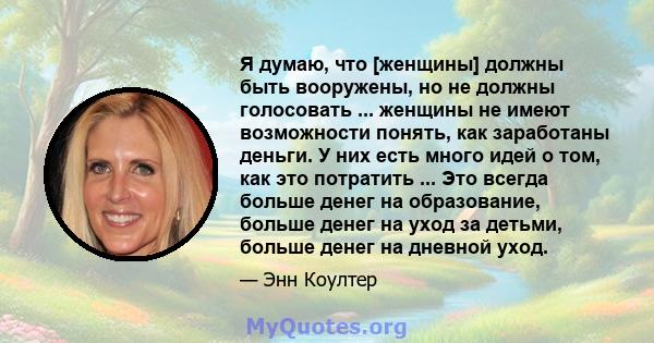 Я думаю, что [женщины] должны быть вооружены, но не должны голосовать ... женщины не имеют возможности понять, как заработаны деньги. У них есть много идей о том, как это потратить ... Это всегда больше денег на