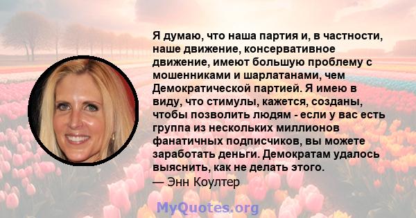 Я думаю, что наша партия и, в частности, наше движение, консервативное движение, имеют большую проблему с мошенниками и шарлатанами, чем Демократической партией. Я имею в виду, что стимулы, кажется, созданы, чтобы