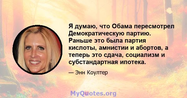 Я думаю, что Обама пересмотрел Демократическую партию. Раньше это была партия кислоты, амнистии и абортов, а теперь это сдача, социализм и субстандартная ипотека.