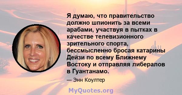 Я думаю, что правительство должно шпионить за всеми арабами, участвуя в пытках в качестве телевизионного зрительного спорта, бессмысленно бросая катарины Дейзи по всему Ближнему Востоку и отправляя либералов в