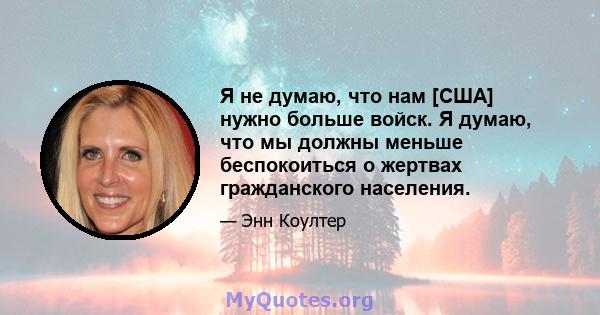 Я не думаю, что нам [США] нужно больше войск. Я думаю, что мы должны меньше беспокоиться о жертвах гражданского населения.