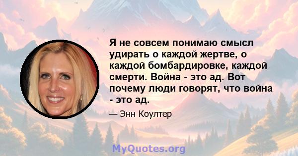 Я не совсем понимаю смысл удирать о каждой жертве, о каждой бомбардировке, каждой смерти. Война - это ад. Вот почему люди говорят, что война - это ад.