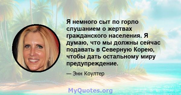 Я немного сыт по горло слушанием о жертвах гражданского населения. Я думаю, что мы должны сейчас подавать в Северную Корею, чтобы дать остальному миру предупреждение.