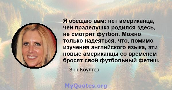 Я обещаю вам: нет американца, чей прадедушка родился здесь, не смотрит футбол. Можно только надеяться, что, помимо изучения английского языка, эти новые американцы со временем бросят свой футбольный фетиш.