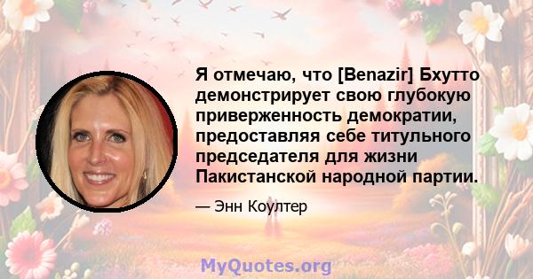 Я отмечаю, что [Benazir] Бхутто демонстрирует свою глубокую приверженность демократии, предоставляя себе титульного председателя для жизни Пакистанской народной партии.