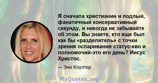 Я сначала христианин и подлый, фанатичный консервативный секунду, и никогда не забывайте об этом. Вы знаете, кто еще был как бы «разделитель» с точки зрения оспаривания статус-кво и полномочий-это его день? Иисус