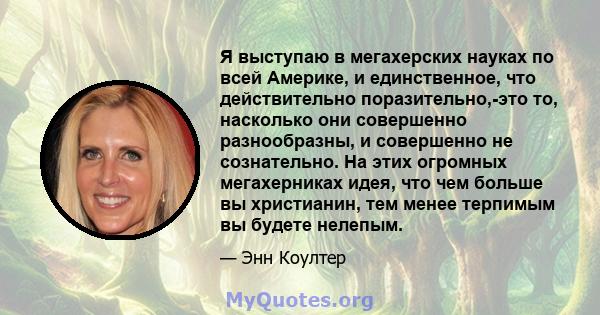 Я выступаю в мегахерских науках по всей Америке, и единственное, что действительно поразительно,-это то, насколько они совершенно разнообразны, и совершенно не сознательно. На этих огромных мегахерниках идея, что чем