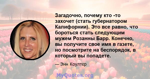 Загадочно, почему кто -то захочет (стать губернатором Калифорнии). Это все равно, что бороться стать следующим мужем Розанны Барр. Конечно, вы получите свое имя в газете, но посмотрите на беспорядок, в который вы