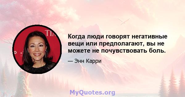 Когда люди говорят негативные вещи или предполагают, вы не можете не почувствовать боль.